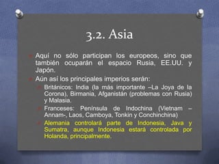 3.2. Asia,[object Object],Aquí no sólo participan los europeos, sino que también ocuparán el espacio Rusia, EE.UU. y Japón.,[object Object],Aún así los principales imperios serán:,[object Object],Británicos: India (la más importante –La Joya de la Corona), Birmania, Afganistán (problemas con Rusia) y Malasia.,[object Object],Franceses: Península de Indochina (Vietnam –Annam-, Laos, Camboya, Tonkin y Conchinchina),[object Object],Alemania controlará parte de Indonesia, Java y Sumatra, aunque Indonesia estará controlada por Holanda, principalmente.,[object Object]