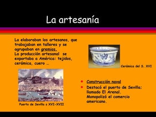 La artesanía Construcción naval Destacó el puerto de Sevilla; llamado El Arenal. Monopolizó el comercio americano.  Cerámica del S. XVI Puerto de Sevilla s XVI-XVII La elaboraban los artesanos, que trabajaban en talleres y se agrupaban en  gremios. La producción artesanal  se exportaba a América: tejidos, cerámica, cuero … 