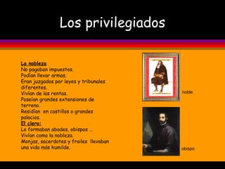 Los privilegiados obispo noble La nobleza No pagaban impuestos. Podían llevar armas. Eran juzgados por leyes y tribunales diferentes. Vivían de las rentas. Poseían grandes extensiones de terreno. Residían  en castillos o grandes palacios. El clero: Lo formaban abades, obispos … Vivían como la nobleza. Monjas, sacerdotes y frailes  llevaban una vida más humilde. 