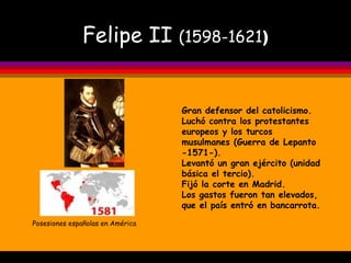 Felipe II  (1598-1621 ) Posesiones españolas en América Gran defensor del catolicismo. Luchó contra los protestantes europeos y los turcos musulmanes (Guerra de Lepanto -1571-). Levantó un gran ejército (unidad básica el tercio). Fijó la corte en Madrid. Los gastos fueron tan elevados, que el país entró en bancarrota. 