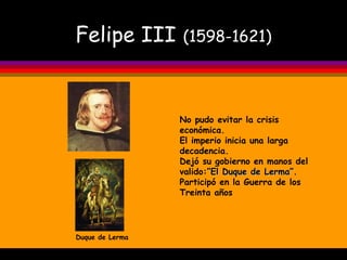 Felipe III   (1598-1621) Duque de Lerma No pudo evitar la crisis económica. El imperio inicia una larga decadencia. Dejó su gobierno en manos del valido: ”El Duque de Lerma”. Participó en la Guerra de los Treinta años 