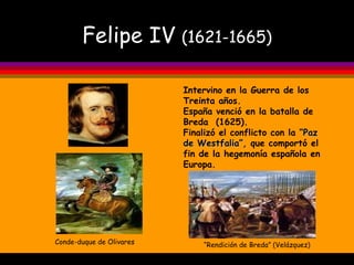 Felipe IV  (1621-1665) Conde-duque de Olivares “ Rendición de Breda” (Velázquez) Intervino en la Guerra de los Treinta años. España venció en la batalla de Breda  (1625). Finalizó el conflicto con la  “Paz   de Westfalia”,  que comportó el fin de la hegemonía española en Europa. 