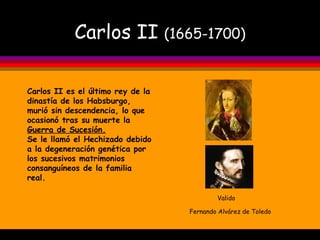 Carlos II  (1665-1700) Valido   Fernando Alvárez de Toledo  Carlos II es el último rey de la dinastía de los Habsburgo, murió sin descendencia, lo que ocasionó tras su muerte la  Guerra de Sucesión. Se le llamó el Hechizado debido a la degeneración genética por los sucesivos matrimonios consanguíneos de la familia real. 