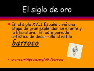 El siglo de oro En el siglo XVII España vivió una etapa de gran esplendor en el arte y la literatura.  En este periodo artístico de desarrolló el estilo  barroco http :// es.wikipedia.org / wiki /barroco 