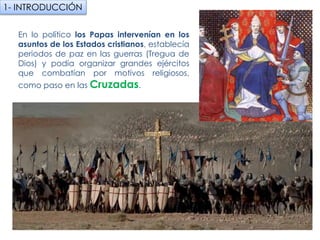 En lo político los Papas intervenían en los
asuntos de los Estados cristianos, establecía
periodos de paz en las guerras (Tregua de
Dios) y podía organizar grandes ejércitos que
combatían por motivos religiosos, como paso
en las Cruzadas.
1- INTRODUCCIÓN
fueradeclase-vdp.blogspot.com
 