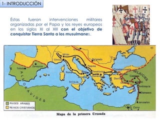 Éstas fueron intervenciones militares organizadas
por el Papa y los reyes europeos en los siglos XI al
XIII con el objetivo de conquistar Tierra Santa a
los musulmanes.
1- INTRODUCCIÓN
 