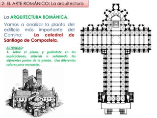 La ARQUITECTURA ROMÁNICA.
Vamos a analizar la planta del
edificio más importante del Camino:
La catedral de Santiago de
Compostela.
ACTIVIDAD:
1- Sobre el plano, y guiándote en las
explicaciones, deberás ir señalando las
diferentes partes de la planta. Usa diferentes
colores para marcarlas.
2- EL ARTE ROMÁNICO: La arquitectura
fueradeclase-vdp.blogspot.com
 