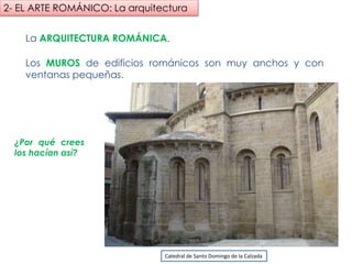 La ARQUITECTURA ROMÁNICA.
Los MUROS de edificios románicos son muy anchos y con ventanas
pequeñas.
¿Por qué crees
los hacían así?
Catedral de Santo Domingo de la Calzada
2- EL ARTE ROMÁNICO: La arquitectura
fueradeclase-vdp.blogspot.com
 