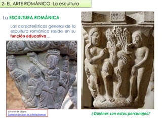 La ESCULTURA ROMÁNICA.
La característica principal de la
escultura románica reside en su
función educativa…
¿Quiénes son estos personajes?
2- EL ARTE ROMÁNICO: La escultura
Curación de Lázaro.
Capitel de San Juan de la Peña (Huesca)
fueradeclase-vdp.blogspot.com
 