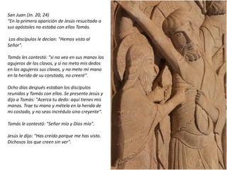 San Juan (Jn. 20, 24)
"En la primera aparición de Jesús resucitado a
sus apóstoles no estaba con ellos Tomás.
Los discípulos le decían: "Hemos visto al
Señor".
Tomás les contestó: "si no veo en sus manos los
agujeros de los clavos, y si no meto mis dedos
en los agujeros sus clavos, y no meto mi mano
en la herida de su constado, no creeré".
Ocho días después estaban los discípulos
reunidos y Tomás con ellos. Se presento Jesús y
dijo a Tomás: "Acerca tu dedo: aquí tienes mis
manos. Trae tu mano y métela en la herida de
mi costado, y no seas incrédulo sino creyente".
Tomás le contestó: "Señor mío y Dios mío".
Jesús le dijo: "Has creído porque me has visto.
Dichosos los que creen sin ver".
fueradeclase-vdp.blogspot.com
 