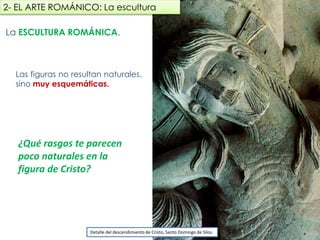 La ESCULTURA ROMÁNICA.
Las figuras no resultan naturales,
sino muy esquemáticas.
2- EL ARTE ROMÁNICO: La escultura
Detalle del descendimiento de Cristo, Santo Domingo de Silos.
¿Qué rasgos te parecen
poco naturales en la
figura de Cristo?
fueradeclase-vdp.blogspot.com
 