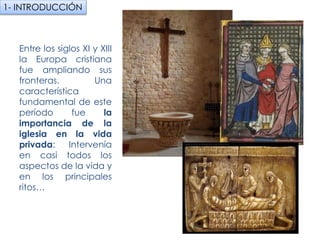 Entre los siglos XI y
XIII la Europa cristiana
fue ampliando sus
fronteras. Una
característica
fundamental de este
período fue la
importancia de la
iglesia en la vida
privada: Intervenía en
casi todos los aspectos
de la vida y en los
principales ritos…
1- INTRODUCCIÓN
fueradeclase-vdp.blogspot.com
 