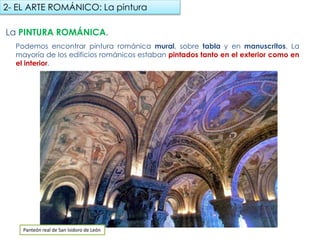 La PINTURA ROMÁNICA.
Podemos encontrar pintura románica mural, sobre tabla y en manuscritos. La mayoría
de los edificios románicos estaban pintados tanto en el exterior como en el interior.
2- EL ARTE ROMÁNICO: La pintura
Panteón real de San Isidoro de León
fueradeclase-vdp.blogspot.com
 