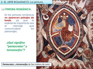 La PINTURA ROMÁNICA.
En las pinturas románicas
no aparecen paisajes de
fondo, ya que lo realmente
importante era el mensaje
que comunicaban los
personajes.
2- EL ARTE ROMÁNICO: La pintura.
Pantocrator y tetramorfos de San Isidoro de León.
¿Qué significa
“pantocrator” y
tetramorfos”?
fueradeclase-vdp.blogspot.com
 