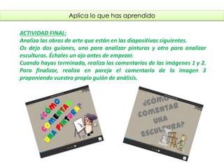 Aplica lo que has aprendido
ACTIVIDAD FINAL:
- Analiza las obras de arte que están en las diapositivas siguientes.
- Os dejo dos guiones, uno para analizar pinturas y otro para analizar
esculturas. Échales un ojo antes de empezar.
- Cuando hayas terminado, realiza los comentarios de las imágenes 1 y 2.
- Para finalizar, realiza en pareja el comentario de la imagen 3
proponiendo vuestro propio guión de análisis.
fueradeclase-vdp.blogspot.com
 