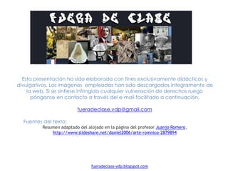 Esta presentación ha sido elaborada con fines exclusivamente didácticos y divulgativos.
Las imágenes empleadas han sido descargadas íntegramente de la web. Si se sintiese
infringida cualquier vulneración de derechos ruego pónganse en contacto a través del e-
mail facilitado a continuación.
fueradeclase.vdp@gmail.com
Fuentes del texto:
Resumen adaptado del alojado en la página del profesor Juanjo Romero.
http://www.slideshare.net/daniel2006/arte-romnico-2879894
fueradeclase-vdp.blogspot.com
 