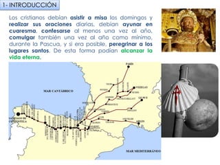 Los cristianos debían asistir a misa los domingos y
realizar sus oraciones diarias, debían ayunar en
cuaresma, confesarse al menos una vez al año,
comulgar también una vez al año como mínimo, durante
la Pascua, y si era posible, peregrinar a los lugares
santos. De esta forma podían alcanzar la vida eterna.
1- INTRODUCCIÓN
fueradeclase-vdp.blogspot.com
 