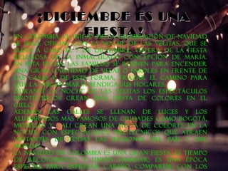 ¡¡DDIICCIIEEMMBBRREE EESS UUNNAA 
FFIIEESSTTAA!! En Colombia, el inicio de la celebración de Navidad 
se hace oficial con la Noche de las Velitas, que se 
lleva a cabo el 7 de Diciembre, víspera de la fiesta 
religiosa de la Inmaculada Concepción de María. 
En esta fecha, las familias se reúnen para encender 
una gran cantidad de velas o faroles en frente de 
las casas y, de esta forma, trazar el camino para 
que la Virgen María bendiga sus hogares. 
Durante la noche de las velitas los espectáculos 
pirotécnicos crean una fiesta de colores en el 
cielo. 
Además, las calles se llenan de luces y los 
alumbrados más famosos de ciudades como Bogotá, 
Medellín y Cali crean una fiesta de colores en la 
noche, con espectáculos pirotécnicos que atraen 
visitantes de todas las regiones del país y del 
mundo. 
La Navidad en Colombia es una gran fiesta, es tiempo 
de recogimiento y unión familiar; es una época 
especial para expresar cariño, compartir con los 
amigos y, por supuesto, rezar la Novena de 
 