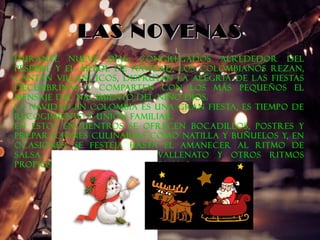 LLAASS NNOOVVEENNAASS 
Durante nueve días, congregados alrededor del 
pesebre y el árbol de Navidad, los colombianos rezan, 
cantan villancicos, disfrutan la alegría de las fiestas 
decembrinas y comparten con los más pequeños el 
mensaje del nacimiento del Niño Dios. 
La Navidad en Colombia es una gran fiesta, es tiempo de 
recogimiento y unión familiar. 
En estos encuentros se ofrecen bocadillos, postres y 
preparaciones culinarias como natilla y buñuelos y, en 
ocasiones, se festeja hasta el amanecer al ritmo de 
salsa, merengue, cumbia, vallenato y otros ritmos 
propios de las fiestas colombianas. 
 