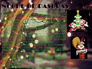 NNOOCCHHEE DDEE PPAASSCCUUAASS 
El 24 de Diciembre la noche es mágica. 
Después de rezar el último día de la 
Novena, las familias comparten la 
tradicional cena de Navidad. El menú 
varía dependiendo de las costumbres de 
cada región, pero algunos de los platos 
que usualmente se consumen en esta época 
son tamales, ajiaco, sancochos, lechona, 
pernil de cerdo ahumado y pavo relleno. 
Las galletas, el pan con frutas, los dulces 
y los postres caseros también forman 
parte de la gastronomía navideña. 
Después de la media noche se acostumbra 
realizar la entrega de regalos, que 
simboliza el afecto por los seres queridos 
y la importancia de permanecer unidos en 
esta época de amor y paz. Se trata de 
reforzar los lazos y expresar cariño, 
agradecimiento, buenos deseos y 
solidaridad. 
Las galletas, el pan con frutas, los dulces 
y los postres caseros también forman 
