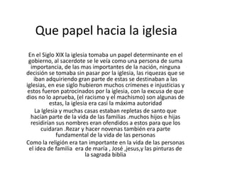Que papel hacia la iglesia
En el Siglo XIX la iglesia tomaba un papel determinante en el
gobierno, al sacerdote se le veía como una persona de suma
importancia, de las mas importantes de la nación, ninguna
decisión se tomaba sin pasar por la iglesia, las riquezas que se
iban adquiriendo gran parte de estas se destinaban a las
iglesias, en ese siglo hubieron muchos crímenes e injusticias y
estos fueron patrocinados por la iglesia, con la excusa de que
dios no lo aprueba, (el racismo y el machismo) son algunas de
estas, la iglesia era casi la máxima autoridad
La Iglesia y muchas casas estaban repletas de santo que
hacían parte de la vida de las familias .muchos hijos e hijas
residirían sus nombres eran ofendidos a estos para que los
cuidaran .Rezar y hacer novenas también era parte
fundamental de la vida de las personas
Como la religión era tan importante en la vida de las personas
el idea de familia era de maría , José ,jesus,y las pinturas de
la sagrada biblia

 