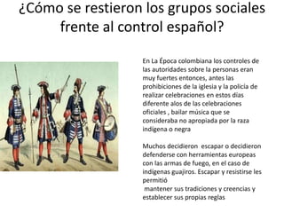 ¿Cómo se restieron los grupos sociales
frente al control español?
En La Época colombiana los controles de
las autoridades sobre la personas eran
muy fuertes entonces, antes las
prohibiciones de la iglesia y la policía de
realizar celebraciones en estos días
diferente alos de las celebraciones
oficiales , bailar música que se
consideraba no apropiada por la raza
indígena o negra
Muchos decidieron escapar o decidieron
defenderse con herramientas europeas
con las armas de fuego, en el caso de
indígenas guajiros. Escapar y resistirse les
permitió
mantener sus tradiciones y creencias y
establecer sus propias reglas

 
