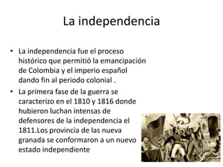 La independencia
• La independencia fue el proceso
histórico que permitió la emancipación
de Colombia y el imperio español
dando fin al periodo colonial .
• La primera fase de la guerra se
caracterizo en el 1810 y 1816 donde
hubieron luchan intensas de
defensores de la independencia el
1811.Los provincia de las nueva
granada se conformaron a un nuevo
estado independiente

 