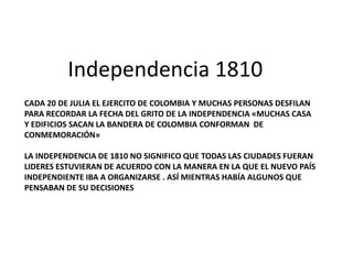 Independencia 1810
CADA 20 DE JULIA EL EJERCITO DE COLOMBIA Y MUCHAS PERSONAS DESFILAN
PARA RECORDAR LA FECHA DEL GRITO DE LA INDEPENDENCIA «MUCHAS CASA
Y EDIFICIOS SACAN LA BANDERA DE COLOMBIA CONFORMAN DE
CONMEMORACIÓN»
LA INDEPENDENCIA DE 1810 NO SIGNIFICO QUE TODAS LAS CIUDADES FUERAN
LIDERES ESTUVIERAN DE ACUERDO CON LA MANERA EN LA QUE EL NUEVO PAÍS
INDEPENDIENTE IBA A ORGANIZARSE . ASÍ MIENTRAS HABÍA ALGUNOS QUE
PENSABAN DE SU DECISIONES

 