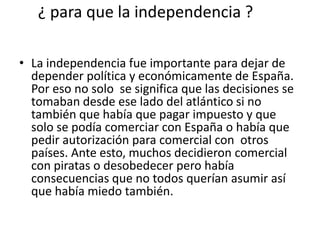 ¿ para que la independencia ?
• La independencia fue importante para dejar de
depender política y económicamente de España.
Por eso no solo se significa que las decisiones se
tomaban desde ese lado del atlántico si no
también que había que pagar impuesto y que
solo se podía comerciar con España o había que
pedir autorización para comercial con otros
países. Ante esto, muchos decidieron comercial
con piratas o desobedecer pero había
consecuencias que no todos querían asumir así
que había miedo también.

 