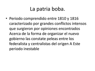 La patria boba.
• Periodo comprendido entre 1810 y 1816
caracterizado por grandes conflictos intensos
que surgieron por opiniones encontrados
Acerca de la forma de organizar el nuevo
gobierno las constate peleas entre los
federalista y centralistas del origen A Este
periodo inestable

 