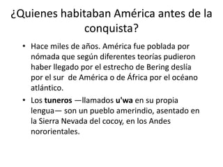 ¿Quienes habitaban América antes de la
conquista?
• Hace miles de años. América fue poblada por
nómada que según diferentes teorías pudieron
haber llegado por el estrecho de Bering deslía
por el sur de América o de África por el océano
atlántico.
• Los tuneros —llamados u'wa en su propia
lengua— son un pueblo amerindio, asentado en
la Sierra Nevada del cocoy, en los Andes
nororientales.

 