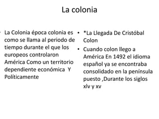 La colonia

• La Colonia época colonia es • *La Llegada De Cristóbal
como se llama al periodo de Colon
tiempo durante el que los • Cuando colon llego a
europeos controlaron
América En 1492 el idioma
América Como un territorio
español ya se encontraba
dependiente económica Y
consolidado en la península
Políticamente
puesto ,Durante los siglos
xlv y xv

 