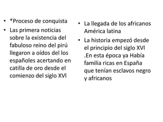 • *Proceso de conquista
• Las primera noticias
sobre la existencia del
fabuloso reino del pirú
llegaron a oídos del los
españoles acertando en
catilla de oro desde el
comienzo del siglo XVl

• La llegada de los africanos
América latina
• La historia empezó desde
el principio del siglo XVl
.En esta época ya Había
familia ricas en España
que tenían esclavos negro
y africanos

 
