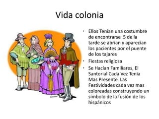 Vida colonia
• Ellos Tenían una costumbre
de encontrarse 5 de la
tarde se abrían y aparecían
los pacientes por el puente
de los tajares
• Fiestas religiosa
• Se Hacían Familiares, El
Santorial Cada Vez Tenia
Mas Presente Las
Festividades cada vez mas
coloreadas construyendo un
símbolo de la fusión de los
hispánicos

 