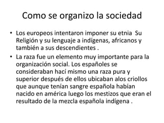 Como se organizo la sociedad
• Los europeos intentaron imponer su etnia Su
Religión y su lenguaje a indígenas, africanos y
también a sus descendientes .
• La raza fue un elemento muy importante para la
organización social. Los españoles se
consideraban hací mismo una raza pura y
superior después de ellos ubicaban alos criollos
que aunque tenían sangre española habían
nacido en américa luego los mestizos que eran el
resultado de la mezcla española indígena .

 