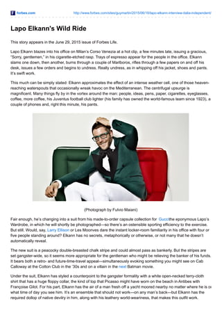 forbes.com http://www.forbes.com/sites/guymartin/2015/06/16/lapo-elkann-interview-italia-independent/
Lapo Elkann's Wild Ride
This story appears in the June 29, 2015 issue of Forbes Life.
Lapo Elkann blazes into his office on Milan’s Corso Venezia at a hot clip, a few minutes late, issuing a gracious,
“Sorry, gentlemen,” in his cigarette-etched rasp. Trays of espresso appear for the people in the office. Elkann
slams one down, then another, burns through a couple of Marlboros, rifles through a few papers on and off his
desk, issues a few orders and begins to undress. Really undress, as in whipping off his jacket, shoes and pants.
It’s swift work.
This much can be simply stated: Elkann approximates the effect of an intense weather cell, one of those heaven-
reaching waterspouts that occasionally wreak havoc on the Mediterranean. The centrifugal upsurge is
magnificent. Many things fly by in the vortex around the man: people, ideas, pens, paper, cigarettes, eyeglasses,
coffee, more coffee, his Juventus football club lighter (his family has owned the world-famous team since 1923), a
couple of phones and, right this minute, his pants.
(Photograph by Fulvio Maiani)
Fair enough, he’s changing into a suit from his made-to-order capsule collection for Guccithe eponymous Lapo’s
Wardrobe, in which he will shortly be photographed—so there’s an ostensible sporting efficiency to the exercise.
But still. Would, say, Larry Ellison or Les Moonves dare the instant locker-room familiarity in his office with four or
five people standing around? Elkann has no secrets, metaphorically or otherwise, or not many that he doesn’t
automatically reveal.
The new suit is a peacocky double-breasted chalk stripe and could almost pass as bankerly. But the stripes are
set gangster-wide, so it seems more appropriate for the gentleman who might be relieving the banker of his funds.
It bears both a retro- and future-time-travel appeal—simultaneously evoking something you might see on Cab
Calloway at the Cotton Club in the ’30s and on a villain in the next Batman movie.
Under the suit, Elkann has styled a counterpoint to the gangster formality with a white open-necked terry-cloth
shirt that has a huge floppy collar, the kind of top that Picasso might have worn on the beach in Antibes with
Françoise Gilot. For his part, Elkann has the air of a man fresh off a yacht moored nearby no matter where he is or
what time of day you see him. It’s an ensemble that should not work—on any man’s back—but Elkann has the
required dollop of native devilry in him, along with his leathery world-weariness, that makes this outfit work.
 