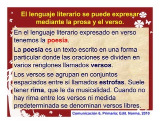 El lenguaje literario se puede expresar
       mediante la prosa y el verso.
En el lenguaje literario expresado en verso
tenemos la poesía.
La poesía es un texto escrito en una forma
particular donde las oraciones se dividen en
varios renglones llamados versos.
Los versos se agrupan en conjuntos
espaciados entre sí llamados estrofas. Suele
tener rima, que le da musicalidad. Cuando no
hay rima entre los versos ni medida
predeterminada se denominan versos libres.
                   Comunicación 6, Primaria; Edit. Norma, 2010
 