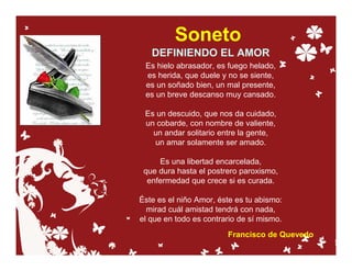 Soneto
   DEFINIENDO EL AMOR
 Es hielo abrasador, es fuego helado,
 es herida, que duele y no se siente,
 es un soñado bien, un mal presente,
 es un breve descanso muy cansado.

 Es un descuido, que nos da cuidado,
 un cobarde, con nombre de valiente,
   un andar solitario entre la gente,
   un amar solamente ser amado.

     Es una libertad encarcelada,
 que dura hasta el postrero paroxismo,
  enfermedad que crece si es curada.

Éste es el niño Amor, éste es tu abismo:
  mirad cuál amistad tendrá con nada,
el que en todo es contrario de sí mismo.
                        Francisco de Quevedo
 