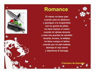 Romance
    El viento no tiene pies
   cuando pisa mi albahaca
  y persigue a la oropéndola
    con su gumía de plata;
   no tiene manos ni rostro
   cuando mi ajimez alcanza
y ante mis puertas de sándalo
  levanta, brusco, la aldaba;
   no tiene cuerpo ni labios
 cuando por mi piel resbala,
     deshoja el rojo clavel
    y destrenza la biznaga.




                  Francisco de Quevedo
 
