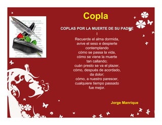 Copla
COPLAS POR LA MUERTE DE SU PADRE
                     I
      Recuerde el alma dormida,
        avive el seso e despierte
             contemplando
         cómo se passa la vida,
        cómo se viene la muerte
              tan callando;
      cuán presto se va el plazer,
     cómo, después de acordado,
                 da dolor;
       cómo, a nuestro parescer,
      cualquiere tiempo passado
                fue mejor.



                       Jorge Manrique
 