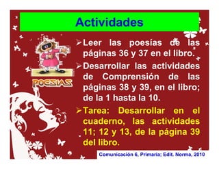 Actividades
 Leer las poesías de las
 páginas 36 y 37 en el libro.
 Desarrollar las actividades
 de Comprensión de las
 páginas 38 y 39, en el libro;
 de la 1 hasta la 10.
 Tarea: Desarrollar en el
 cuaderno, las actividades
 11; 12 y 13, de la página 39
 del libro.
    Comunicación 6, Primaria; Edit. Norma, 2010
 