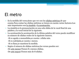 El metro
• Es la medida del verso,tiene que ver con las sílabas métricas de que
  consta.Para contar las sílabas métricas se tienen en cuenta varios factores.Los
  más importantes son la sinalefa y la acentuación.
• La sinalefa:es la pronunciación en una sola sílaba de la vocal final de una
  palabra y la vocal inicial de la siguiente.
• La acentuación:la acentuación de la última palabra del verso puede modificar
  su número de sílabas reales de la siguiente manera.
   -Si es aguda o monosílaba,se cuenta 1 sílaba más.
   -Si es esdrújula,se cuenta 1 menos.
   -Si es llana,se mantiene la medida.
• Según el número de sílabas métricas,los versos pueden ser:
  -De arte menor:Tienen 8 o menos sílabas.
  -De arte mayor:Tienen más de 8 sílabas.
 