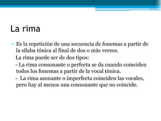 La rima
• Es la repetición de una secuencia de fonemas a partir de
  la sílaba tónica al final de dos o más versos.
  La rima puede ser de dos tipos:
  - La rima consonante o perfecta se da cuando coinciden
  todos los fonemas a partir de la vocal tónica.
  - La rima asonante o imperfecta coinciden las vocales,
  pero hay al menos una consonante que no coincide.
 