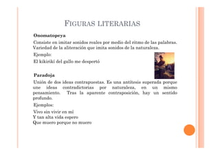 FIGURAS LITERARIAS
Onomatopeya
Consiste en imitar sonidos reales por medio del ritmo de las palabras.
Variedad de la aliteración que imita sonidos de la naturaleza.
Ejemplo:
El kikirikí del gallo me despertó


Paradoja
Unión de dos ideas contrapuestas. Es una antítesis superada porque
une ideas contradictorias por naturaleza, en un mismo
pensamiento. Tras la aparente contraposición, hay un sentido
profundo.
Ejemplos:
Vivo sin vivir en mí
Y tan alta vida espero
Que muero porque no muero
 