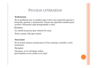 FIGURAS LITERARIAS
Eufemismo
Es la perífrasis que se emplea para evitar una expresión penosa u
horrenda, grosera o malsonante. Forma de expresión amable para
ocultar o disimular algo desagradable o tabú.
Ejemplos:
Le señaló la puerta (por echarlo de casa)
Pasó a mejor vida (por morir)


Sarcasmo
Es la ironía misma cuando pasa al tono amargo o mordaz, cruel,
insultante.
Ejemplos:
Gocemos, sí; la cristalina esfera
gira bañada en luz: ¡bella es la vida!
 