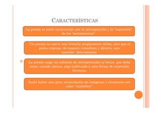 CARACTERÍSTICAS
La poesía se suele caracterizar por la introspección y la “expresión”
                       de los “sentimientos”.


   Un poema no narra una historia propiamente dicha, sino que el
        poeta expresa, de manera inmediata y directa, una
                     emoción determinada.

cc La poesía exige un esfuerzo de interpretación al lector, que debe
   estar, cuando menos, algo habituado a esta forma de expresión
                             literaria.


  Suele haber una gran acumulación de imágenes y elementos con
                        valor “simbólico”.
 