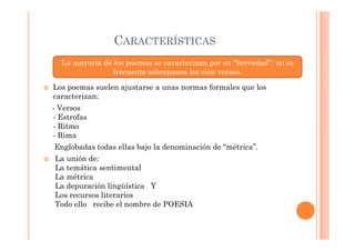 CARACTERÍSTICAS
  La mayoría de los poemas se caracterizan por su “brevedad”: no es
                frecuente sobrepasen los cien versos.

Los poemas suelen ajustarse a unas normas formales que los
caracterizan:
- Versos
- Estrofas
- Ritmo
- Rima
Englobadas todas ellas bajo la denominación de “métrica”.
La unión de:
La temática sentimental
La métrica
La depuración lingüística Y
Los recursos literarios
Todo ello recibe el nombre de POESIA
 