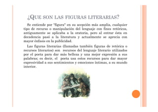 ¿QUE SON LAS FIGURAS LITERARIAS?
   Se entiende por "figura" en su acepción más amplia, cualquier
tipo de recurso o manipulación del lenguaje con fines retóricos,
antiguamente se aplicaba a la oratoria, pero al entrar ésta en
decadencia pasó a la literatura y actualmente se aprecia con
mayor énfasis en la publicidad.
  Las figuras literarias (llamadas también figuras de retórica o
recursos literarios) son recursos del lenguaje literario utilizados
por el poeta para dar más belleza y una mejor expresión a sus
palabras; es decir, el poeta usa estos recursos para dar mayor
expresividad a sus sentimientos y emociones íntimas, a su mundo
interior.
 