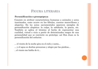 FIGURA LITERARIA
Personificación o prosopopeya
Consiste en atribuir características humanas a animales o seres
inanimados, como ocurre en las fábulas, cuentos maravillosos y
alegorías. En los autos sacramentales aparecen ejemplos de
personificación alegórica: la culpa, la sabiduría, la gracia, etc.
También se aplica el término al hecho de representar una
cualidad, virtud o vicio a partir de determinados rasgos de una
personalidad que se convierte en prototipo: así Don Juan es la
personificación del seductor.


... el viento de la noche gira en el cielo y canta...
... y el agua se desliza presurosa y alegre por las piedras...
...el viento me habla de ti...
 