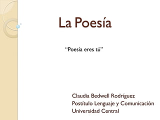La Poesía 
Claudia Bedwell Rodríguez 
Postítulo Lenguaje y Comunicación 
Universidad Central 
“Poesía eres tú”  